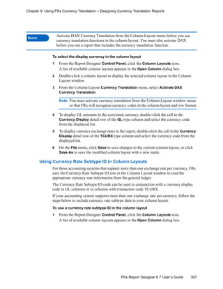 307FRx Report Designer 6.7 User’s Guide
Chapter 9: Using FRx Currency Translation – Designing Currency Translation Reports
To select the display currency in the column layout
1 From the Report Designer Control Panel, click the Column Layouts icon.
A list of available column layouts appears in the Open Column dialog box.
2 Double-click a column layout to display the selected column layout in the Column
Layout window.
3 From the Column Layout Currency Translation menu, select Activate DAX
Currency Translation.
Note: You must activate currency translation from the Column Layout window menu
so that FRx will recognize currency codes in the column layout and row format.
4 To display GL amounts in the converted currency, double-click the cell in the
Currency Display detail row of the GL type column and select the currency code
from the displayed list.
5 To display currency exchange rates in the report, double-click the cell in the Currency
Display detail row of the TCURX type column and select the currency code from the
displayed list.
6 On the File menu, click Save to save changes to the current column layout, or click
Save As to save the modified column layout with a new name.
Using Currency Rate Subtype ID in Column Layouts
For those accounting systems that support more than one exchange rate per currency, FRx
uses the Currency Rate Subtype ID row in the Column Layout window to read the
appropriate currency rate information from the general ledger.
The Currency Rate Subtype ID code can be used in conjunction with a currency display
code in GL columns or in columns with transaction code TCURX.
If your accounting system supports more than one exchange rate per currency, follow the
steps below to include currency rate subtype data in your column layout.
To use a currency rate subtype ID in the column layout
1 From the Report Designer Control Panel, click the Column Layouts icon.
A list of available column layouts appears in the Open Column dialog box.
Note
Activate DAX Currency Translation from the Column Layout menu before you use
currency translation functions in the column layout. You must also activate DAX
before you run a report that includes the currency translation function.
 