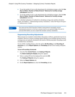 310FRx Report Designer 6.7 User’s Guide
Chapter 9: Using FRx Currency Translation – Designing Currency Translation Reports
To use the number of rates as the denominator for calculating averages, select the Use
(Sum of Rates / Number of Rates Entered * Balance) for monthly average
calculations check box.
To use the number of days as the denominator for calculating averages, clear the Use
(Sum of Rates / Number of Rates Entered * Balance) for monthly average
calculations check box.
For a detailed explanation of methods for calculating average rates and the calculation
results, see Chapter 3, “Administering Currency Translation,” in the FRx®
Report Designer
6.7 Administrator’s Guide.
Suppressing Rounding Adjustments
When amounts are rounded to whole dollars, thousands or millions, grand totals may be out
of balance. However, currency exchange reports should not use rounding, because currency
exchange rates are typically calculated to the fourth or fifth decimal place. Rounding would
invalidate those calculations.
To turn off the rounding feature, select the option, No Rounding, in the Rounding of
Amounts box on the Report Options tab, Formatting sub-tab in the Catalog of Reports
window.
To turn off rounding of amounts
1 From the FRx Control Panel, click Catalog of Reports.
The Select Catalog for Display dialog box appears.
2 Select a catalog ID from the displayed list and click OK.
The Catalog of Reports dialog box appears.
3 Select the Report Options tab.
4 On the Report Options tab, select the Formatting sub-tab.
Note
You must activate DAX from the Column Layout menu to accurately convert
international currencies to the base currency used in your general ledger. Be sure to
activate DAX before you run a report that includes currency translation.
 