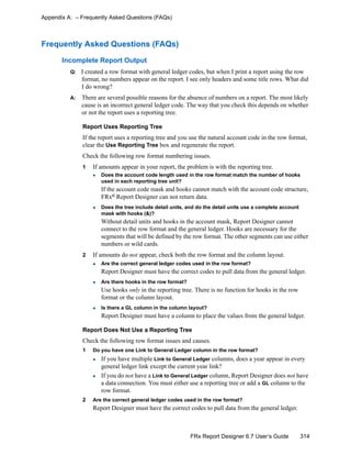 314FRx Report Designer 6.7 User’s Guide
Appendix A: – Frequently Asked Questions (FAQs)
Frequently Asked Questions (FAQs)
Incomplete Report Output
Q: I created a row format with general ledger codes, but when I print a report using the row
format, no numbers appear on the report. I see only headers and some title rows. What did
I do wrong?
A: There are several possible reasons for the absence of numbers on a report. The most likely
cause is an incorrect general ledger code. The way that you check this depends on whether
or not the report uses a reporting tree.
Report Uses Reporting Tree
If the report uses a reporting tree and you use the natural account code in the row format,
clear the Use Reporting Tree box and regenerate the report.
Check the following row format numbering issues.
1 If amounts appear in your report, the problem is with the reporting tree.
Does the account code length used in the row format match the number of hooks
used in each reporting tree unit?
If the account code mask and hooks cannot match with the account code structure,
FRx® Report Designer can not return data.
Does the tree include detail units, and do the detail units use a complete account
mask with hooks (&)?
Without detail units and hooks in the account mask, Report Designer cannot
connect to the row format and the general ledger. Hooks are necessary for the
segments that will be defined by the row format. The other segments can use either
numbers or wild cards.
2 If amounts do not appear, check both the row format and the column layout.
Are the correct general ledger codes used in the row format?
Report Designer must have the correct codes to pull data from the general ledger.
Are there hooks in the row format?
Use hooks only in the reporting tree. There is no function for hooks in the row
format or the column layout.
Is there a GL column in the column layout?
Report Designer must have a column to place the values from the general ledger.
Report Does Not Use a Reporting Tree
Check the following row format issues and causes.
1 Do you have one Link to General Ledger column in the row format?
If you have multiple Link to General Ledger columns, does a year appear in every
general ledger link except the current year link?
If you do not have a Link to General Ledger column, Report Designer does not have
a data connection. You must either use a reporting tree or add a GL column to the
row format.
2 Are the correct general ledger codes used in the row format?
Report Designer must have the correct codes to pull data from the general ledger.
 