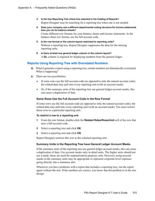 315FRx Report Designer 6.7 User’s Guide
Appendix A: – Frequently Asked Questions (FAQs)
3 Is the Use Reporting Tree check box selected in the Catalog of Reports?
Report Designer may be searching for a reporting tree when one is not needed.
4 Does your company use a different departmental coding structure for income statements
than you do for balance sheets?
Create different row formats for your balance sheets and income statements. In the
balance sheet row format, use the full account code.
5 Is the row format or the column layout restricted to reporting units?
Without a reporting tree, Report Designer suppresses the data for the missing
reporting units.
6 Is there at least one general ledger column in the column layout?
A GL column is required for displaying numbers from the general ledger.
Reports Using Reporting Tree with Overstated Numbers
Q: When I generate a report using a reporting tree, certain numbers are dramatically overstated.
What is happening?
A: There are two possibilities.
If some rows use the full account code (as opposed to only the natural account code),
the related data may pull into every reporting unit (with an account mask).
Or, if the summary units of the reporting tree use general ledger account masks, this
can cause a duplication of data.
Some Rows Use the Full Account Code in the Row Format
If some rows use the full account code (as opposed to only the natural account code), the
related data may pull into every reporting unit (with an account mask). You must restrict
these rows to a particular reporting unit.
To restrict a row to a reporting unit
1 From the row format, double-click the Related Rates/Rows/Unit cell of the row that
uses a full account code.
2 Select a reporting tree and click OK.
3 Select a reporting unit and click OK.
Report Designer restricts this row to the selected reporting unit.
Summary Units in the Reporting Tree have General Ledger Account Masks
If the summary units of the reporting tree use general ledger account masks, this can cause
a duplication of data. Use account masks only in detail units. The higher units should not
use a mask; these are used for summarization purposes only. However, using account
masks in the summary units may be appropriate to represent corporate level expenses
going directly into a summary unit.
Whenever you have problems with a report that includes a reporting tree, run the report
again without the tree. If the numbers are correct, you know that the problem is in the tree
design.
 