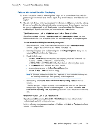 316FRx Report Designer 6.7 User’s Guide
Appendix A: – Frequently Asked Questions (FAQs)
External Worksheet Data Not Displaying
Q: When I link a row format to both the general ledger and an external worksheet, only the
general ledger information pulls into the report. Why doesn’t the data from the worksheet
display?
A: The data path, defined in the reporting tree or row format, could be incorrect or the catalog
ID may not be pulling the information from the correct resource. Report Designer must have
the correct worksheet path to pull data from the external worksheet file. The correct
worksheet path depends on whether you have one or two Link columns.
Two Link Columns: Link to Worksheet and Link to General Ledger
If you have two Link columns, Link to Worksheet and Link to General Ledger, you must
define the worksheet cells in the row format and the worksheet path in the reporting tree.
To check the worksheet path in the reporting tree
1 In the row format, check each worksheet cell address in the Link to Worksheet
column. Compare the address with the external worksheet cell.
2 In the reporting tree, open each reporting unit in the Reporting Units dialog box by
selecting View Form from the Tree menu.
3 Check the following:
The Wks File Name box must contain the complete path to the worksheet. For
example, C:123CASHFLOW.XLS or workbook,
C:123[CASHFLOW.XLS]DENVER, where Denver is the worksheet name.
In the Wks Link box, select the worksheet column.
You must enter a name in the Row Format Name box.
The GL or Row Links box must be empty.
Note: If the same worksheet file (and link) is present in more than one reporting unit,
the data imports multiple times, possibly overstating results.
4 In the catalog ID, the Use Row Format from the Reporting Tree box must be
selected.
This directs Report Designer to use the external worksheet path and row format as
defined in the reporting tree for each reporting unit. If you do not select Use Row
Format from Reporting Tree, Report Designer can not locate the external worksheet
data.
One Link Column: Link to GL + Worksheet
If you have one Link column, Link to GL + Worksheet, you must define both the
worksheet path and cells in the row format.
In the row format, compare each worksheet cell address in the Link to Worksheet column
with the external worksheet.
 