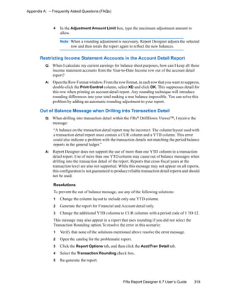 318FRx Report Designer 6.7 User’s Guide
Appendix A: – Frequently Asked Questions (FAQs)
4 In the Adjustment Amount Limit box, type the maximum adjustment amount to
allow.
Note: When a rounding adjustment is necessary, Report Designer adjusts the selected
row and then totals the report again to reflect the new balances.
Restricting Income Statement Accounts in the Account Detail Report
Q: When I calculate my current earnings for balance sheet purposes, how can I keep all those
income statement accounts from the Year-to-Date Income row out of the account detail
report?
A: Open the Row Format window. From the row format, in each row that you want to suppress,
double-click the Print Control column, select XD and click OK. This suppresses detail for
this row when printing an account detail report. Any rounding technique will introduce
rounding differences into your total making a true balance impossible. You can solve this
problem by adding an automatic rounding adjustment to your report.
Out of Balance Message when Drilling into Transaction Detail
Q: When drilling into transaction detail within the FRx®
DrillDown ViewerTM
, I receive the
message:
“A balance on the transaction detail report may be incorrect. The column layout used with
a transaction detail report must contain a CUR column and a YTD column. This error
could also indicate a problem with the transaction details not matching the period balance
reports in the general ledger.”
A: Report Designer does not support the use of more than one YTD column in a transaction
detail report. Use of more than one YTD column may cause out of balance messages when
drilling into the transaction detail of the report. Reports that cross fiscal years at the
transaction level are also not supported. While this message may not appear on all reports,
this configuration is not guaranteed to produce reliable transaction detail reports and should
not be used.
Resolutions
To prevent the out of balance message, use any of the following solutions:
1 Change the column layout to include only one YTD column.
2 Generate the report for Financial and Account detail only.
3 Change the additional YTD columns to CUR columns with a period code of 1 TO 12.
This message may also appear in a report that uses rounding if you did not select the
Transaction Rounding option.To resolve the error in this scenario:
1 Verify that none of the solutions mentioned above resolve the error message.
2 Open the catalog for the problematic report.
3 Click the Report Options tab, and then click the Acct/Tran Detail tab.
4 Select the Transaction Rounding check box.
5 Re-generate the report.
 