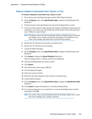 319FRx Report Designer 6.7 User’s Guide
Appendix A: – Frequently Asked Questions (FAQs)
Restore a Deleted or Overwritten Row, Column, or Tree
To restore a deleted or overwritten row, column, or tree
1 Have all users close the Report Designer and the FRx®
Report Launcher.
2 On the Company menu, click Specification Sets to display the Specification Sets
dialog box.
3 Note the location of the Specification Set where the building block is stored.
4 If you have done extensive report design (for example, modifying existing reports or
creating new one) since your last backup and need to preserve this work, proceed to
step 5. Otherwise, skip to Step 6.
Note: Deciding to restore the file from backup without completing step 5 eliminates
any changes or new reports created since the backup. You could have to re-
create some changes and reports that occurred after the backup.
5 Rename the file referenced in the path you noted in step 3.
6 Restore the .f32 file from your last backup.
7 Launch the Report Designer.
8 On the Company menu, click Specification Sets to display the Specification Sets
dialog box.
9 Click Export to display the Export Selection dialog box.
Tabs for Catalogs, Rows, Columns, and Trees are displayed.
10 Select the building blocks you need to restore.
11 Click Export.
12 Note the location of the export (.tdb) file.
13 Close the Report Designer.
14 Delete the restored .f32 file.
15 Return the file name changed in step 5 back to its original name.
16 Launch Report Designer.
17 On the Company menu, click Specification Sets to display the Specification Sets
dialog box.
18 Click Import to import the deleted or overwritten building blocks.
19 If a system prompt asks if you would like to overwrite the building block with the
same name, click Yes.
Note: Use caution when restoring building blocks from backup. Make sure to select
the correct catalogs, rows, columns, and trees.
 