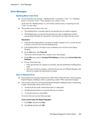 320FRx Report Designer 6.7 User’s Guide
Appendix A: – Error Messages
Error Messages
Building Block User Error
Q: I’m receiving the error message “<Building block> is locked by <User>” or “<Building
block> is in use by <User>” when opening a row, column, or tree.
In the error the <Building block> is a row format, column layout, or reporting tree; the
<User> is a user name.
A: The possible causes of these errors are:
The building block is currently open by the specified user on another computer.
The building block was open by the specified user when an application crashed,
causing Report Designer to close prior to removing the user name from the record.
Resolution
1 Verify that the building block is not open on another computer. If it is, wait for the user
to finish, or have the user close the building block.
2 If the building block is not open on any workstation, have all users close Report
Designer.
3 On the File menu, click Close All.
This action closes all open rows, columns, trees, and catalogs.
4 On the File menu, point to Compact FRx Database, and then click Current Spec Set
Database.
5 Do one of the following:
If the specification set compacts successfully, open the problematic building block
again.
If the spec set fails to compact, verify that all users are out of Report Designer, and
then try to compact the specification set again.
Disk or Network Error
Q: I received the error message “Runtime error 3043: Disk or Network Error” when launching
Report Designer, building an index, or generating a report. What caused this message?
A: You can receive this error when launching Report Designer, building an index, or generating
a report. The possible causes of this error are:
Invalid work drive path, import/export path, or output path.
Insufficient permissions to a network directory or resource.
A network resource is unavailable.
To resolve this error use the following steps:
If you cannot open the Report Designer
1 Click Start, and then click Run.
2 Type frx.ini and then click OK.
 
