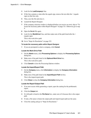 321FRx Report Designer 6.7 User’s Guide
Appendix A: – Error Messages
3 Look for the LastCompany= line.
4 If this line contains a value after the equals sign, remove the text after the = (equals
sign) on that line only.
5 Then, save the file and close it.
6 Launch the Report Designer.
7 If the company selection window is displayed before you receive an error, skip to “To
locate the necessary paths within Report Designer” on page 321. Otherwise go to step
8.
8 Open the frx.ini file again.
9 Look for the WorkDrive= line, and then make note of the path listed after the =
(equals sign).
This is the work drive path.
10 Go to “Steps for Resolution” on page 322.
To locate the necessary paths within Report Designer
1 If you are prompted to select a company, click Cancel.
Locate the Work Drive Path
1 On the Admin menu, click Processing Options to display the Processing Options
dialog box.
2 Make note of the path listed in the Optional Work Drive box.
This is the work drive path.
3 Click Cancel to close the Processing Options window.
Locate the Import/Export Path
1 On the Company menu, click Information to display the Company Information
dialog box.
2 Make note of the path listed in the Import/Export Path list box.
This is the import/export path.
3 Click Close to close the Company Information dialog box.
Locate the Report Output Path
1 If an error occurs while generating a report, open the catalog for the problematic
report.
2 Click the Output tab.
3 If a full path is listed in the File Name box, make note of it because this is the output
path.
4 If only a file name is listed, the output path and import/export path are the same.
5 Close the catalog and go to “Steps for Resolution.”
 