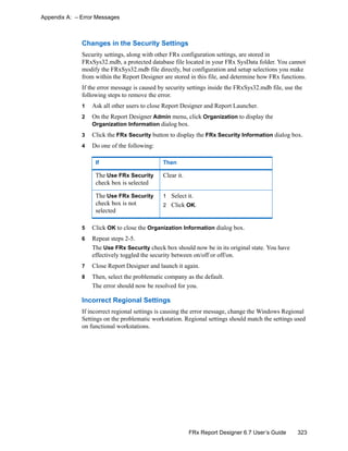 323FRx Report Designer 6.7 User’s Guide
Appendix A: – Error Messages
Changes in the Security Settings
Security settings, along with other FRx configuration settings, are stored in
FRxSys32.mdb, a protected database file located in your FRx SysData folder. You cannot
modify the FRxSys32.mdb file directly, but configuration and setup selections you make
from within the Report Designer are stored in this file, and determine how FRx functions.
If the error message is caused by security settings inside the FRxSys32.mdb file, use the
following steps to remove the error.
1 Ask all other users to close Report Designer and Report Launcher.
2 On the Report Designer Admin menu, click Organization to display the
Organization Information dialog box.
3 Click the FRx Security button to display the FRx Security Information dialog box.
4 Do one of the following:
5 Click OK to close the Organization Information dialog box.
6 Repeat steps 2-5.
The Use FRx Security check box should now be in its original state. You have
effectively toggled the security between on/off or off/on.
7 Close Report Designer and launch it again.
8 Then, select the problematic company as the default.
The error should now be resolved for you.
Incorrect Regional Settings
If incorrect regional settings is causing the error message, change the Windows Regional
Settings on the problematic workstation. Regional settings should match the settings used
on functional workstations.
If Then
The Use FRx Security
check box is selected
Clear it.
The Use FRx Security
check box is not
selected
1 Select it.
2 Click OK.
 