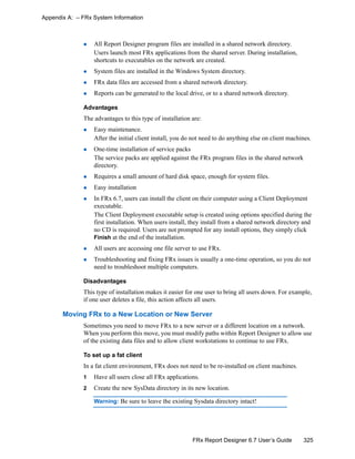 325FRx Report Designer 6.7 User’s Guide
Appendix A: – FRx System Information
All Report Designer program files are installed in a shared network directory.
Users launch most FRx applications from the shared server. During installation,
shortcuts to executables on the network are created.
System files are installed in the Windows System directory.
FRx data files are accessed from a shared network directory.
Reports can be generated to the local drive, or to a shared network directory.
Advantages
The advantages to this type of installation are:
Easy maintenance.
After the initial client install, you do not need to do anything else on client machines.
One-time installation of service packs
The service packs are applied against the FRx program files in the shared network
directory.
Requires a small amount of hard disk space, enough for system files.
Easy installation
In FRx 6.7, users can install the client on their computer using a Client Deployment
executable.
The Client Deployment executable setup is created using options specified during the
first installation. When users install, they install from a shared network directory and
no CD is required. Users are not prompted for any install options, they simply click
Finish at the end of the installation.
All users are accessing one file server to use FRx.
Troubleshooting and fixing FRx issues is usually a one-time operation, so you do not
need to troubleshoot multiple computers.
Disadvantages
This type of installation makes it easier for one user to bring all users down. For example,
if one user deletes a file, this action affects all users.
Moving FRx to a New Location or New Server
Sometimes you need to move FRx to a new server or a different location on a network.
When you perform this move, you must modify paths within Report Designer to allow use
of the existing data files and to allow client workstations to continue to use FRx.
To set up a fat client
In a fat client environment, FRx does not need to be re-installed on client machines.
1 Have all users close all FRx applications.
2 Create the new SysData directory in its new location.
Warning: Be sure to leave the existing Sysdata directory intact!
 