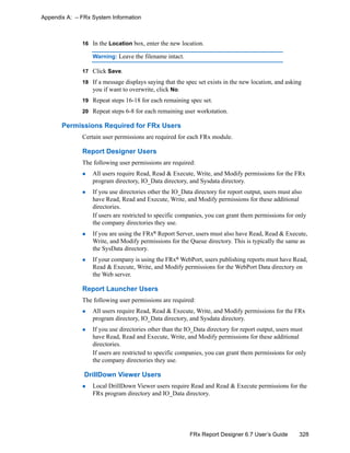 328FRx Report Designer 6.7 User’s Guide
Appendix A: – FRx System Information
16 In the Location box, enter the new location.
Warning: Leave the filename intact.
17 Click Save.
18 If a message displays saying that the spec set exists in the new location, and asking
you if want to overwrite, click No.
19 Repeat steps 16-18 for each remaining spec set.
20 Repeat steps 6-8 for each remaining user workstation.
Permissions Required for FRx Users
Certain user permissions are required for each FRx module.
Report Designer Users
The following user permissions are required:
All users require Read, Read & Execute, Write, and Modify permissions for the FRx
program directory, IO_Data directory, and Sysdata directory.
If you use directories other the IO_Data directory for report output, users must also
have Read, Read and Execute, Write, and Modify permissions for these additional
directories.
If users are restricted to specific companies, you can grant them permissions for only
the company directories they use.
If you are using the FRx® Report Server, users must also have Read, Read & Execute,
Write, and Modify permissions for the Queue directory. This is typically the same as
the SysData directory.
If your company is using the FRx®
WebPort, users publishing reports must have Read,
Read & Execute, Write, and Modify permissions for the WebPort Data directory on
the Web server.
Report Launcher Users
The following user permissions are required:
All users require Read, Read & Execute, Write, and Modify permissions for the FRx
program directory, IO_Data directory, and Sysdata directory.
If you use directories other than the IO_Data directory for report output, users must
have Read, Read and Execute, Write, and Modify permissions for these additional
directories.
If users are restricted to specific companies, you can grant them permissions for only
the company directories they use.
DrillDown Viewer Users
Local DrillDown Viewer users require Read and Read & Execute permissions for the
FRx program directory and IO_Data directory.
 