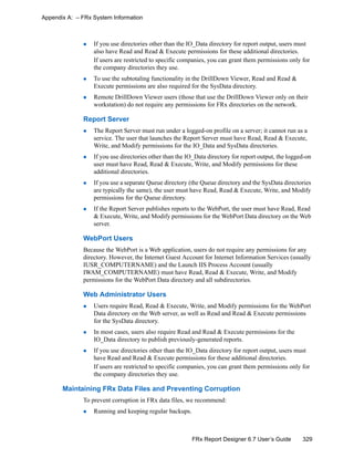 329FRx Report Designer 6.7 User’s Guide
Appendix A: – FRx System Information
If you use directories other than the IO_Data directory for report output, users must
also have Read and Read & Execute permissions for these additional directories.
If users are restricted to specific companies, you can grant them permissions only for
the company directories they use.
To use the subtotaling functionality in the DrillDown Viewer, Read and Read &
Execute permissions are also required for the SysData directory.
Remote DrillDown Viewer users (those that use the DrillDown Viewer only on their
workstation) do not require any permissions for FRx directories on the network.
Report Server
The Report Server must run under a logged-on profile on a server; it cannot run as a
service. The user that launches the Report Server must have Read, Read & Execute,
Write, and Modify permissions for the IO_Data and SysData directories.
If you use directories other than the IO_Data directory for report output, the logged-on
user must have Read, Read & Execute, Write, and Modify permissions for these
additional directories.
If you use a separate Queue directory (the Queue directory and the SysData directories
are typically the same), the user must have Read, Read & Execute, Write, and Modify
permissions for the Queue directory.
If the Report Server publishes reports to the WebPort, the user must have Read, Read
& Execute, Write, and Modify permissions for the WebPort Data directory on the Web
server.
WebPort Users
Because the WebPort is a Web application, users do not require any permissions for any
directory. However, the Internet Guest Account for Internet Information Services (usually
IUSR_COMPUTERNAME) and the Launch IIS Process Account (usually
IWAM_COMPUTERNAME) must have Read, Read & Execute, Write, and Modify
permissions for the WebPort Data directory and all subdirectories.
Web Administrator Users
Users require Read, Read & Execute, Write, and Modify permissions for the WebPort
Data directory on the Web server, as well as Read and Read & Execute permissions
for the SysData directory.
In most cases, users also require Read and Read & Execute permissions for the
IO_Data directory to publish previously-generated reports.
If you use directories other than the IO_Data directory for report output, users must
have Read and Read & Execute permissions for these additional directories.
If users are restricted to specific companies, you can grant them permissions only for
the company directories they use.
Maintaining FRx Data Files and Preventing Corruption
To prevent corruption in FRx data files, we recommend:
Running and keeping regular backups.
 