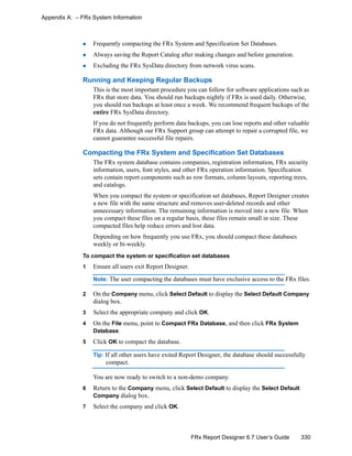 330FRx Report Designer 6.7 User’s Guide
Appendix A: – FRx System Information
Frequently compacting the FRx System and Specification Set Databases.
Always saving the Report Catalog after making changes and before generation.
Excluding the FRx SysData directory from network virus scans.
Running and Keeping Regular Backups
This is the most important procedure you can follow for software applications such as
FRx that store data. You should run backups nightly if FRx is used daily. Otherwise,
you should run backups at least once a week. We recommend frequent backups of the
entire FRx SysData directory.
If you do not frequently perform data backups, you can lose reports and other valuable
FRx data. Although our FRx Support group can attempt to repair a corrupted file, we
cannot guarantee successful file repairs.
Compacting the FRx System and Specification Set Databases
The FRx system database contains companies, registration information, FRx security
information, users, font styles, and other FRx operation information. Specification
sets contain report components such as row formats, column layouts, reporting trees,
and catalogs.
When you compact the system or specification set databases, Report Designer creates
a new file with the same structure and removes user-deleted records and other
unnecessary information. The remaining information is moved into a new file. When
you compact these files on a regular basis, these files remain small in size. These
compacted files help reduce errors and lost data.
Depending on how frequently you use FRx, you should compact these databases
weekly or bi-weekly.
To compact the system or specification set databases
1 Ensure all users exit Report Designer.
Note: The user compacting the databases must have exclusive access to the FRx files.
2 On the Company menu, click Select Default to display the Select Default Company
dialog box.
3 Select the appropriate company and click OK.
4 On the File menu, point to Compact FRx Database, and then click FRx System
Database.
5 Click OK to compact the database.
Tip: If all other users have exited Report Designer, the database should successfully
compact.
You are now ready to switch to a non-demo company.
6 Return to the Company menu, click Select Default to display the Select Default
Company dialog box.
7 Select the company and click OK.
 