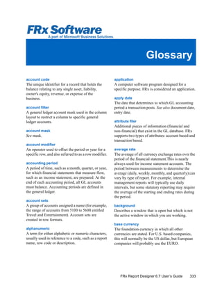 333FRx Report Designer 6.7 User’s Guide
Glossary
account code
The unique identifier for a record that holds the
balance relating to any single asset, liability,
owner's equity, revenue, or expense of the
business.
account filter
A general ledger account mask used in the column
layout to restrict a column to specific general
ledger accounts.
account mask
See mask.
account modifier
An operator used to offset the period or year for a
specific row, and also referred to as a row modifier.
accounting period
A period of time, such as a month, quarter, or year,
for which financial statements that measure flow,
such as an income statement, are prepared. At the
end of each accounting period, all GL accounts
must balance. Accounting periods are defined in
the general ledger.
account sets
A group of accounts assigned a name (for example,
the range of accounts from 5100 to 5600 entitled
Travel and Entertainment). Account sets are
created in row formats.
alphanumeric
A term for either alphabetic or numeric characters,
usually used in reference to a code, such as a report
name, row code or description.
application
A computer software program designed for a
specific purpose. FRx is considered an application.
apply date
The date that determines to which GL accounting
period a transaction posts. See also document date,
entry date.
attribute filer
Additional pieces of information (financial and
non-financial) that exist in the GL database. FRx
supports two types of attributes: account based and
transaction based.
average rate
The average of all currency exchange rates over the
period of the financial statement.This is nearly
always used for income statement accounts. The
period between measurements to determine the
average (daily, weekly, monthly, and quarterly) can
vary by type of report. For example, internal
management reports will typically use daily
intervals, but some statutory reporting may require
the average of the starting and ending rates during
the period.
background
Describes a window that is open but which is not
the active window in which you are working.
base currency
The foundation currency in which all other
currencies are stated. For U.S. based companies,
this will normally be the US dollar, but European
companies will probably use the EURO.
 