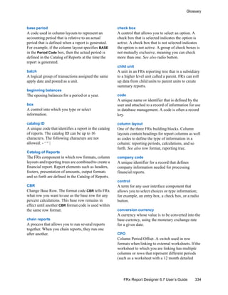 334
Glossary
FRx Report Designer 6.7 User’s Guide
base period
A code used in column layouts to represent an
accounting period that is relative to an actual
period that is defined when a report is generated.
For example, if the column layout specifies BASE
in the Period Code box, then the actual period is
defined in the Catalog of Reports at the time the
report is generated.
batch
A logical group of transactions assigned the same
apply date and posted as a unit.
beginning balances
The opening balances for a period or a year.
box
A control into which you type or select
information.
catalog ID
A unique code that identifies a report in the catalog
of reports. The catalog ID can be up to 16
characters. The following characters are not
allowed: - ‘ “ |
Catalog of Reports
The FRx component in which row formats, column
layouts and reporting trees are combined to create a
financial report. Report elements such as headers,
footers, presentation of amounts, output formats
and so forth are defined in the Catalog of Reports.
CBR
Change Base Row. The format code CBR tells FRx
what row you want to use as the base row for any
percent calculations. This base row remains in
effect until another CBR format code is used within
the same row format.
chain reports
A process that allows you to run several reports
together. When you chain reports, they run one
after another.
check box
A control that allows you to select an option. A
check box that is selected indicates the option is
active. A check box that is not selected indicates
the option is not active. A group of check boxes is
not mutually exclusive, meaning you can check
more than one. See also radio button.
child unit
A unit in an FRx reporting tree that is a subsidiary
to a higher level unit called a parent. FRx can roll
up data from child units to parent units to create
summary reports.
code
A unique name or identifier that is defined by the
user and attached to a record of information for use
in database management. A code is often a record
key.
column layout
One of the three FRx building blocks. Column
layouts contain headings for report columns as well
as codes to define the type of information in a
column: reporting periods, calculations, and so
forth. See also row format, reporting tree.
company code
A unique identifier for a record that defines
company information needed for processing
financial reports.
control
A term for any user interface component that
allows you to select choices or type information;
for example, an entry box, a check box, or a radio
button.
conversion currency
A currency whose value is to be converted into the
base currency, using the monetary exchange rate
for a given date.
CPO
Column Period Offset. A switch used in row
formats when linking to external worksheets. If the
worksheet to which you are linking has multiple
columns or rows that represent different periods
(such as a worksheet with a 12 month detailed
 