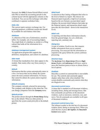 335
Glossary
FRx Report Designer 6.7 User’s Guide
forecast), the /CPO (Column Period Offset) switch
tells FRx to match the accounting periods in the
column layout with the appropriate columns in the
worksheet. You can use this technique with either
combined or separate worksheet links.
daily rate
The current (spot) currency exchange rate. For
reporting purposes, a different current rate should
be available for each balance sheet date.
database
A collection of like sets of information, stored in
tables. For example, sets of accounting ledgers.
You might think of a database as similar to a filing
cabinet that holds all the information for a
company.
database management system
An application program that supports the
definition, manipulation, and control of a database.
date mask
A format that standardizes how dates appear in the
module. Date masks often vary from country to
country.
default
Information that the system automatically enters in
a box. For boxes that can be edited, the system
enters the most common information. For boxes
that cannot be edited, the system enters required
information.
default company
The company currently selected for processing.
The company code displays in the status bar. You
can change companies from the Company menu.
default printer
The printer chosen through the Printer Setup dialog
box as the default. When no other printer is
specified, the system sends print jobs to the default
printer.
detail level
A selection in the Catalog of Reports that refers to
the level of detail in a report. The choices are
financial report (typically a high level summary
based on the row format), account detail report
(displays the account detail balances that make up
the financial report), and transaction detail report
(provides the most detail—down to the transaction
level).
detail unit
A reporting unit that draws information directly
from the general ledger. See also child unit,
reporting unit, summary unit.
dialog box
A type of window, fixed in size, that requests
further information from you to continue
processing. You must provide the information or
respond to the query before the system continues
processing.
direction keys
The Up Arrow (Up), Down Arrow (Down), Right
Arrow (Right), and Left Arrow (Left) keys, used to
move the insertion point or focus or choose from a
list of options.
disabled
Describes a control or command that is unavailable
for use. The controls and commands appear
shaded, rather than solid, when disabled. The
system disables commands and controls when they
are illogical to use.
document control menu
A menu that is standard on all document windows,
including forms, dialog and message boxes, that
lists commands you perform on the document
windows, such as maximize, minimize, size, and
move. Not all commands are available in all types
of document windows.
document control menu box
The leftmost symbol in the title bar of a document
window (form, dialog or message box). When you
click this box or press Alt+hyphen, the Document
Control menu opens.
 