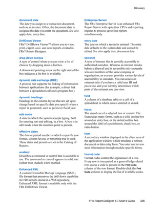 336
Glossary
FRx Report Designer 6.7 User’s Guide
document date
The date you assign to a transaction document,
such as an invoice. Often, the document date is
assigned the date you enter the document. See also
apply date, entry date.
DrillDown Viewer
FRx® DrillDown ViewerTM allows you to view,
print, export, save, and send reports created in
FRx®
Report Designer.
drop-down list box
A type of control where you can view a list of
choices by dropping down a list box.
A downward pointing arrow on the right side of the
box indicates a list box is available.
dynamic data exchange (DDE)
A process that supports the linking of information
between applications (for example, a direct link
between a spreadsheet cell and a program box).
dynamic headings
Headings in the column layout that are set up to
change based on specific data you specify when a
report is generated, such as period or fiscal year.
edit mode
A state in which the system accepts typing, both
for entering text and editing, in a box. A box is in
edit mode when the insertion point is present.
effective dates
The date or period number at which a specific row
format, column layout, or reporting tree is used.
These dates and periods are set in the Catalog of
Reports.
enabled
Describes a command or control that is available to
use. The command or control appears in solid text
(rather than shaded) when enabled.
Enhanced XML
A custom Extensible Markup Language (XML)
file format that preserves the drill down capability
for FRx reports stored in a Web repository.
Enhanced XML format is readable only with the
FRx DrillDown Viewer.
Enterprise Server
The FRx Enterprise Server is an enhanced FRx
Report Server with up to four CPUs and reporting
engines to process up to four reports
simultaneously.
entry date
The date on which a record is entered. The entry
date defaults to the system date and cannot be
edited. See also apply date, document date.
extranet
A type of intranet that is partially accessible to
authorized outsiders. Whereas an intranet resides
behind a firewall and is accessible only to people
who are members of the same company or
organization, an extranet provides various levels of
accessibility to outsiders. You can access an
extranet only if you have a valid user ID and
password, and your identity determines which
parts of the extranet you can view.
field
A column of a database table or a cell of a
spreadsheet in where data is entered or stored.
focus
The visual cue of a selected box or control. The
focus takes many forms, such as a solid outline box
around an entry box, or the dotted outline box
around the label of a pushbutton, check box, or
radio button.
form
A secondary window displayed in the client area of
the application window which emulates a written
document or data entry form. You enter and review
most information through module-specific forms.
format code
Format codes control the appearance of a row.
Every row is interpreted as a general ledger detail
row unless a code is present in the Fmt Code
column of the row format. Double-click the Fmt
Code column to display the list of available codes.
 