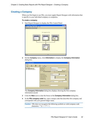 22FRx Report Designer 6.7 User’s Guide
Chapter 2: Creating Basic Reports with FRx Report Designer – Creating a Company
Creating a Company
When you first begin to use FRx, you must supply Report Designer with information that
is specific to your individual company or companies.
To create a company
1 Start Report Designer to display the FRx Control Panel.
2 On the Company menu, click Information to display the Company Information
dialog box.
The Company Information dialog box displays showing the first company
information record.
3 Click the New icon to clear the boxes in the Company Information dialog box.
4 In the FRx company code box, type a unique code that describes this company and
corresponds with your general ledger name.
Caution: FRx does not recognize the following symbols as valid company code
characters: ‘ ” | /  : ? * < >.
 