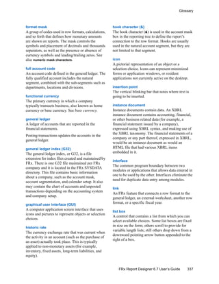 337
Glossary
FRx Report Designer 6.7 User’s Guide
format mask
A group of codes used in row formats, calculations,
and so forth that defines how monetary amounts
are shown on reports. The mask controls the
symbols and placement of decimals and thousands
separators, as well as the presence or absence of
currency symbols and leading/trailing zeros. See
also numeric mask characters.
full account code
An account code defined in the general ledger. The
fully qualified account includes the natural
segment, combined with the sub-segments such as
departments, locations and divisions.
functional currency
The primary currency in which a company
typically transacts business, also known as home
currency or base currency. See base currency.
general ledger
A ledger of accounts that are reported in the
financial statements.
Posting transactions updates the accounts in the
general ledger.
general ledger index (G32)
The general ledger index, or G32, is a file
extension for index files created and maintained by
FRx. There is one G32 file maintained per FRx
company and it is located in the FRx SYSDATA
directory. This file contains basic information
about a company, such as the account mask,
account segmentation, and calendar setup. It also
may contain the chart of accounts and unposted
transactions depending on the accounting system
and company setup.
graphical user interface (GUI)
A computer application screen interface that uses
icons and pictures to represent objects or selection
choices.
historic rate
The currency exchange rate that was current when
the activity in an account (such as the purchase of
an asset) actually took place. This is typically
applied to non-monetary assets (for example,
inventory, fixed assets, long-term liabilities, and
equity).
hook character (&)
The hook character (&) is used in the account mask
box in the reporting tree to define the report’s
connection to the row format. Hooks are usually
used in the natural account segment, but they are
not limited to that segment.
icon
A pictorial representation of an object or a
selection choice. Icons can represent minimized
forms or application windows, or resident
applications not currently active on the desktop.
insertion point
The vertical blinking bar that notes where text is
going to be inserted.
instance document
Instance documents contain data. An XBRL
instance document contains accounting, financial,
or other business related data (for example, a
financial statement issued by a company),
expressed using XBRL syntax, and making use of
the XBRL taxonomy. The financial statements of a
company or any part thereof, expressed in XBRL,
would be an instance document as would an
HTML file that had various XBRL items
embedded in it.
interface
The common program boundary between two
modules or applications that allows data entered in
one to be used by the other. Interfaces eliminate the
need for duplicate data entry among modules.
link
An FRx feature that connects a row format to the
general ledger, an external worksheet, another row
format, or a specific fiscal year.
list box
A control that contains a list from which you can
select available choices. Some list boxes are fixed
in size on the form; others scroll to provide for
variable length lists; still others drop down from a
downward pointing arrow button appended to the
right of a box.
 