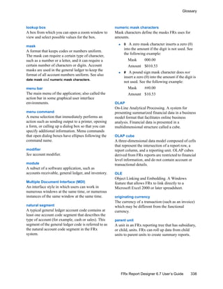 338
Glossary
FRx Report Designer 6.7 User’s Guide
lookup box
A box from which you can open a zoom window to
view and select possible values for the box.
mask
A format that keeps codes or numbers uniform.
The mask can require a certain type of character,
such as a number or a letter, and it can require a
certain number of characters or digits. Account
masks are used in the general ledger to keep the
format of all account numbers uniform. See also
date mask and numeric mask characters.
menu bar
The main menu of the application; also called the
action bar in some graphical user interface
environments.
menu command
A menu selection that immediately performs an
action such as sending output to a printer, opening
a form, or calling up a dialog box so that you can
specify additional information. Menu commands
that open dialog boxes have ellipses following the
command name.
modifier
See account modifier.
module
A subset of a software application, such as
accounts receivable, general ledger, and inventory.
Multiple Document Interface (MDI)
An interface style in which users can work in
numerous windows at the same time, or numerous
instances of the same window at the same time.
natural segment
A typical general ledger account code contains at
least one account code segment that describes the
type of account (for example, cash or sales). This
segment of the general ledger code is referred to as
the natural account code segment in the FRx
system.
numeric mask characters
Mask characters define the masks FRx uses for
amounts.
0 A zero mask character inserts a zero (0)
into the amount if the digit is not used. See
the following example:
Mask 000.00
Amount $010.53
# A pound sign mask character does not
insert a zero (0) into the amount if the digit is
not used. See the following example:
Mask ##0.00
Amount $10.53
OLAP
On-Line Analytical Processing. A system for
presenting summarized financial data in a business
model format that facilitates online business
analysis. Financial data is presented in a
multidimensional structure called a cube.
OLAP cube
A three-dimensional data model composed of cells
that represent the intersection of a report row, a
report column, and a reporting unit. OLAP cubes
derived from FRx reports are restricted to financial
level information, and do not contain account or
transactional details.
OLE
Object Linking and Embedding. A Windows
feature that allows FRx to link directly to a
Microsoft Excel 2000 or later spreadsheet.
originating currency
The currency of a transaction (such as an invoice)
which may be different from the functional
currency.
parent unit
A unit in an FRx reporting tree that has subsidiary,
or child, units. FRx can roll up data from child
units to parent units to create summary reports.
 