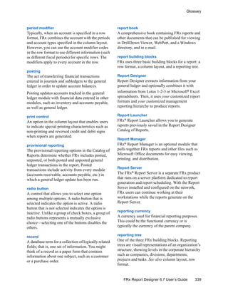 339
Glossary
FRx Report Designer 6.7 User’s Guide
period modifier
Typically, when an account is specified in a row
format, FRx combines the account with the periods
and account types specified in the column layout.
However, you can use the account modifier codes
in the row format to use different information (such
as different fiscal periods) for specific rows. The
modifiers apply to every account in the row.
posting
The act of transferring financial transactions
entered in journals and subledgers to the general
ledger in order to update account balances.
Posting updates accounts tracked in the general
ledger module with financial data entered in other
modules, such as inventory and accounts payable,
as well as general ledger.
print control
An option in the column layout that enables users
to indicate special printing characteristics such as
non-printing and reversed credit and debit signs
when reports are generated.
provisional reporting
The provisional reporting options in the Catalog of
Reports determine whether FRx includes posted,
unposted, or both posted and unposted general
ledger transactions in the report. Posted
transactions include activity from every module
(accounts receivable, accounts payable, etc.) in
which a general ledger update has been run.
radio button
A control that allows you to select one option
among multiple options. A radio button that is
selected indicates the option is active. A radio
button that is not selected indicates the option is
inactive. Unlike a group of check boxes, a group of
radio buttons represents a mutually exclusive
choice—selecting one of the buttons disables the
others.
record
A database term for a collection of logically related
fields; that is, one set of information. You might
think of a record as a paper form that contains
information about one subject, such as a customer
or a purchase order.
report book
A comprehensive book containing FRx reports and
other documents that can be published for viewing
in DrillDown Viewer, WebPort, and a Windows
directory, and in e-mail.
report building blocks
FRx uses three basic building blocks for a report: a
row format, a column layout, and a reporting tree.
Report Designer
Report Designer extracts information from your
general ledger and optionally combines it with
information from Lotus 1-2-3 or Microsoft®
Excel
spreadsheets. Then, it uses your customized report
formats and your customized management
reporting hierarchy to produce reports.
Report Launcher
FRx® Report Launcher allows you to generate
reports previously saved in the Report Designer
Catalog of Reports.
Report Manager
FRx®
Report Manager is an optional module that
pulls together FRx reports and other files such as
Microsoft Office documents for easy viewing,
printing, and distribution.
Report Server
The FRx®
Report Server is a separate FRx product
that runs on a server platform dedicated to report
generation and report scheduling. With the Report
Server installed and configured on the network,
FRx users can continue working at their
workstations while the reports generate on the
Report Server.
reporting currency
A currency used for financial reporting purposes.
This could be the functional currency or is
typically the currency of the parent company.
reporting tree
One of the three FRx building blocks. Reporting
trees are visual representations of an organization’s
structure, showing levels in the corporate hierarchy
such as companies, divisions, departments,
projects and tasks. See also column layout, row
format.
 