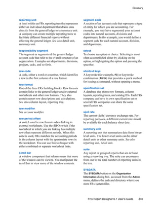 340
Glossary
FRx Report Designer 6.7 User’s Guide
reporting unit
A level within an FRx reporting tree that represents
either an individual department that draws data
directly from the general ledger or a summary unit.
A company can create multiple reporting trees to
facilitate different financial reports without
affecting the general ledger. See also detail unit,
summary unit.
responsibility segment
The segment or segments of the general ledger
account code that refer to the overall structure of an
organization. Examples are departments, divisions,
projects, tasks, and so forth.
row code
A code, either a word or a number, which identifies
a row in the first column of a row format.
row format
One of the three FRx building blocks. Row formats
contain links to the general ledger and/or external
worksheets and other row formats. They also
contain report row descriptions and calculations.
See also column layout, reporting tree.
row modifier
See account modifier.
row period offset
A switch used in row formats when linking to
external worksheets. Use the /RPO switch if the
worksheet to which you are linking has multiple
rows that represent different periods. When this
code is used, FRx matches the accounting periods
in the column layout with the appropriate rows in
the worksheet. You can use this technique with
either combined or separate worksheet links.
scroll bar
A window component that informs users that more
of the window can be viewed. You manipulate the
scroll bar to view more of the window contents.
segment code
A section of an account code that represents a type
of entity for which you are accounting. For
example, you may have segmented your account
codes into natural accounts, divisions and
departments. In this example, you would define a
segment code for each natural account, division,
and department.
select
To choose an option or choice. Selecting is most
often accomplished either by clicking on the
option, or highlighting the option and pressing the
spacebar.
shortcut keys
A keystroke (for example, F3) or keystroke
combination (Alt+H) that provides a quick method
for issuing a command, without opening a menu.
specification set
A database that stores row formats, column
layouts, reporting trees, and catalog IDs. Each FRx
company can have its own specification set or
several FRx companies can share the same
specification set.
spot rate
The current (daily) currency exchange rate. For
reporting purposes, a different current rate should
be available for each balance sheet date.
summary unit
A reporting unit that summarizes data from lower-
level units. The lower-level units can be either
detail units or other summary units. See also
reporting unit, detail unit.
suite
Any report or group of reports that are defined
using a reporting tree. The suite can encompass
from one to the total number of reporting units in
the tree.
SYSDATA
The SYSDATA button on the Organization
Information dialog box, accessed from the Admin
menu, defines the path and directory where you
store FRx system files.
 