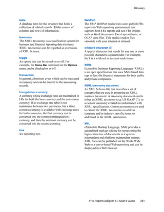 341
Glossary
FRx Report Designer 6.7 User’s Guide
table
A database term for the structure that holds a
collection of related records. Tables consist of
columns and rows of information.
taxonomy
The XBRL taxonomy is a classification system for
business and financial reporting data elements.
XBRL taxonomies can be regarded as extensions
of XML Schema.
toggle
An option that can be turned on or off. For
example, the Status Bar command on the Options
menu can be checked on or off.
transaction
In general, a business event which can be measured
in currency and can be entered in the accounting
records.
triangulation currency
A currency whose exchange rates are maintained in
FRx for both the base currency and the conversion
currency. If an exchange rate table is not
maintained between two currencies, but a third,
common currency is available with exchange rates
for both currencies, the first currency can be
converted into the common (triangulation)
currency, and then the common currency can be
converted into the second currency.
tree
See reporting tree.
WebPort
The FRx®
WebPort product lets users publish FRx
reports in Web repository environment that
supports both FRx reports and non-FRx objects
such as Word documents, Excel spreadsheets, or
OLAP cube files. This product makes files
viewable with your internet or intranet.
wildcard character (?)
A special character that stands for any one or more
possible characters; a placeholder. For example,
the ? is a wildcard in account mask boxes.
XBRL
Extensible Business Reporting Language (XBRL)
is an open specification that uses XML-based data
tags to describe financial statements for both public
and private companies.
XBRL taxonomy document
An XML Schema file that describes a set of
concepts that are used in preparing an XBRL
instance document. A taxonomy document can be
either an XBRL taxonomy (e.g. US GAAP CI), or
a custom taxonomy created in conformance with
XBRL specifications. Custom taxonomies are used
to extend the XBRL taxonomies to address
company and/or industry specific items not
addressed in the XBRL taxonomies.
XML
eXtensible Markup Language. XML provides a
generalized markup scheme for representing the
logical structure of documents in a system-
independent and platform-independent manner.
XML files can be published on the World Wide
Web or a server-based Web repository and can be
displayed in a Web browser.
 