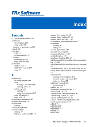 343FRx Report Designer 6.7 User’s Guide
Symbols
% Allocation to Parent box 207
& character
reporting trees 201
using hooks 185
+ character in reporting trees 201
,/A code 101
/ functions
/CPO 127
account modifiers 103
? character
reporting trees 201
using wildcards 169
@ character
@UNIT code 71
@UNITT# code 72, 283
using 87
A
account code
including in report 149
mask
building a row format 95
defining in tree 183
natural segment
defining 94
using in reporting tree 215
using full account 95
using in FRx 9
account detail, suppressing 82
account filters, using 169
account mask
defining 183
Account Mask box 68
account modifiers
entering 104
linking to worksheets 127, 128
Account Only option 50, 232
Account Range End box 27, 69
Account Range Start box 27, 69
account range, entering in row format 97
account sets
creating 101
editing 103
Account Type option 100
account types, using 100
Accounting System box 23
Acct Column type 149
Acct/Trans Detail tab 236, 267
Add Reporting Units from Chart of Accounts dialog
box 197, 198
Add Reporting Units from Chart of Accts command
192
Add Rows From Chart of Accounts dialog box 68
adding the OLAP description to the column layout
173
additional text
entering in reporting trees 216
in report headers and footers 283
in the row format 72
Additional Text code 283
in row format 72
Address box 255
Adjustment Amount Limit box 113
Advanced tab 236, 270
Allow Column Text Overflow box 262
Allow Rollup 1% box 207, 270
Amount & Date Format box 23
Amount with Currency Symbol box 262
ASCII, exporting reports 246
asdfasdf 314
asdfasdfas 314
asdfasdfasdf 314
asdfsadf 314
asdfsdf 314
Index
 