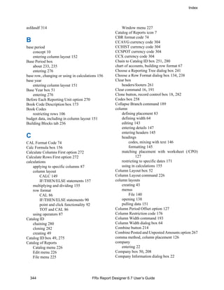 Index
344 FRx Report Designer 6.7 User’s Guide
asfdasdf 314
B
base period
concept 10
entering column layout 152
Base Period box
about 233, 235
entering 276
base row, changing or using in calculations 156
base year
entering column layout 151
Base Year box 51
entering 276
Before Each Reporting Unit option 270
Book Code Description box 173
Book Codes
restricting rows 106
budget data, including in column layout 151
Building Blocks tab 236
C
CAL Format Code 74
Calc Formula box 156
Calculate Columns First option 272
Calculate Rows First option 272
calculations
applying to specific columns 87
column layout
CALC 149
IF/THEN/ELSE statements 157
multiplying and dividing 155
row format
CAL 86
IF/THEN/ELSE statements 90
point and click functionality 92
TOT and CAL 86
using operators 87
Catalog ID
chaining 280
cloning 282
creating 49
Catalog ID box 49, 275
Catalog of Reports
Catalog menu 226
Edit menu 226
File menu 225
Window menu 227
Catalog of Reports icon 7
CBR format code 74
CCAVG currency code 304
CCHIST currency code 304
CCSPOT currency code 304
CCX currency code 304
Chain to Catalog ID box 251, 280
chart of accounts, building row format 67
Choose a Reporting Tree dialog box 241
Choose a Row Format dialog box 134, 238
Clear box
headers/footers 261
Clear command 16, 191
Clone button, record control box 18, 282
Codes box 258
Collapse Branch command 189
column
defining placement 83
defining width 64
editing 143
entering details 147
entering headers 145
headings
codes, mixing with text 146
formatting 145
matching placement with worksheet (/CPO)
127
restricting to specific dates 171
using in calculations 155
Column Layout box 52
Column Layout command 226
column layouts
creating 43
menus
File 140
opening 138
pulling data 151
Column Period Offset option 127
Column Restriction code 176
Column Width command 193
Column Width dialog box 64
Combine button 214
Combine Posted and Unposted Amounts option 267
comma method, column placement 126
company
entering 22
Company box 50, 208
Company Information dialog box 22
 