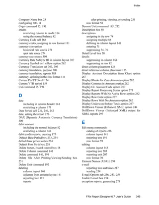 Index
345FRx Report Designer 6.7 User’s Guide
Company Name box 23
configuring FRx 11
Copy command 15, 191
credits
restricting column to credit 164
using the normal balance 82
Currency Code cell 168
currency codes, assigning in row format 111
currency conversion
historical rate source 274
spot rate souce 274
currency rate source 309
Currency Rate Subtype ID in column layout 307
Currency Symbol on 1st Row option 262
Currency Translation tab 303, 309
currency translation, purpose 300
currency translation, reports 303
currency, defining in the row format 111
Current Per/YTD cell 174
Current/YTD period 154
Cut command 15, 191
D
date
including in column header 144
restricting a column 171
Date Period cell 239, 240, 242
date, setting the report 276
DAX (Dynamic Automatic Currency Translation)
300
debit amount
including the normal balance 82
restricting a column 164
debit/credit reports, creating 175
Default Base Period box 233, 234
default base period codes 234
Default Font Style box 258
Delete button, record control box 18
Delete Column command 141
Delete command 140, 191
Delete File After Printing/Viewing/Sending box
251
Delete Unit command 192
deleting
column layout 140
columns from column layout 141
reporting tree 191
reports
after printing, viewing, or sending 251
row format 58
Demote Unit command 195, 212
Description box 68
descriptions
assigning in the row 74
assigning multiple 88
defining in column layout 149
entering 71
suppressing 74, 76
Detail Level box 50
details
suppressing in column 164
suppressing in row 82
direct column placement 126
direct reference column placement 125
Display Account Description from Chart option
267
Display Blanks for Zero Amounts option 262
Display Commas in Amounts option 262
Display GL Account Code option 267
Display Report Processing Status option 273
Display Reports With No Active Rows option 262
Display Row Code option 267
Display Rows With No Amounts option 262
Display Underscore before Totals option 267
DrillDown Viewer (Enhanced XML) option 244
DrillDown Viewer (Enhanced XML) output for
XBRL reports 297
E
Edit menu commands
catalog of reports 226
column layout 141
reporting tree 191
row format 59
editing
column layout 143
reporting tree 203
reporting unit 207
row format 70
Element Names (XBRL) 298
e-mail
reporting tree addresses 217
sending 254
E-mail Options tab 236, 243, 254
Enable E-mail box 254
exception reports, generating 271
 