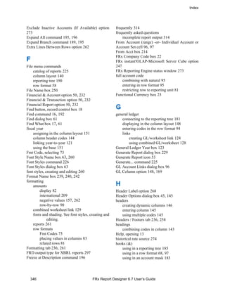 Index
346 FRx Report Designer 6.7 User’s Guide
Exclude Inactive Accounts (If Available) option
273
Expand All command 195, 196
Expand Branch command 189, 195
Extra Lines Between Rows option 262
F
File menu commands
catalog of reports 225
column layout 140
reporting tree 190
row format 58
File Name box 250
Financial & Account option 50, 232
Financial & Transaction option 50, 232
Financial Report option 50, 232
Find button, record control box 18
Find command 16, 192
Find dialog box 61
Find What box 17, 61
fiscal year
assigning in the column layout 151
column header codes 144
linking year-to-year 121
using the base 151
Fmt Code, selecting 73
Font Style Name box 63, 260
Font Styles command 226
Font Styles dialog box 63
font styles, creating and editing 260
Format Name box 239, 240, 242
formatting
amounts
display 82
international 209
negative values 157, 262
row-by-row 90
combined worksheet link 129
fonts and shading. See font styles, creating and
editing.
reports 261
row formats
Fmt Codes 73
placing values in columns 83
related rows 81
Formatting tab 236, 261
FRD output type for XBRL reports 297
Freeze at Description command 196
frequently 314
frequently asked questions
incomplete report output 314
From Account (range) -or- Individual Account or
Account Set cell 96, 97
From Acct box 214
FRx Company Code box 22
FRx instant!OLAP-Microsoft Server Cube option
247
FRx Reporting Engine status window 273
full account code
combining with natural 95
entering in row format 95
restricting row to reporting unit 81
Functional Currency box 23
G
general ledger
connecting to the reporting tree 181
displaying in the column layout 148
entering codes in the row format 94
links
creating GL/worksheet link 124
using combined GL/worksheet 128
General Ledger Year box 123
Generate Report dialog box 229
Generate Report icon 53
Generate... command 225
GL Account Links dialog box 96
GL Column option 148, 169
H
Header Label option 268
Header Options dialog box 43, 145
headers
creating dynamic columns 146
entering column 145
using multiple codes 145
Headers / Footers tab 236, 258
headings
combining codes in column 143
Help, opening 13
historical rate source 274
hooks (&)
using in a reporting tree 185
using in a row format 68, 97
using in an account mask 183
 