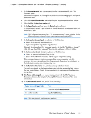 23FRx Report Designer 6.7 User’s Guide
Chapter 2: Creating Basic Reports with FRx Report Designer – Creating a Company
5 In the Company name box, type a description that corresponds with your FRx
Company name.
This name also appears on your reports by default, so select and type your description
with this in mind.
6 Click the Accounting system box and select your accounting system from the list.
7 Click the FRx System Information tab.
8 In the Specification set box, leave the Default option selected.
If you previously created a specification set to work with your accounting system, you
may select it here.
Note: This is the database name where FRx stores a company’s report building blocks
(the row formats, column layouts, reporting trees, and catalog IDs).
9 In the Import and export path box, do one of the following:
Leave the default IO_Data subdirectory.
Type a new path for imported or exported files.
This path identifies where FRx stores and searches for the FRx®
DrillDown ViewerTM
(.frd, .frb, and .frz), XML, Microsoft®
Excel (.xls), and Lotus 1-2-3 (.wk1) files.
10 In the Amount and date format box, do one of the following:
Select an international format from the list.
Leave this box blank to have FRx default to your computer’s setting.
This setting applies only to this company and the reports associated with this
company. You can override this setting for columns in the column layout window or
for individual reporting units in a reporting tree.
11 In the Functional currency box, select a currency code from the list.
Normally, you should set the functional currency to be the same as the base currency
for your general ledger. This is the currency that is the starting point for all currency
conversions.
12 The Rates database path box is used in conjunction with the FRx®
Currency
Translation function. See Chapter 9, “Using FRx Currency Translation” for more
information.
13 In the Period description box, do one of the following:
Note: This description is used on report headings.
If your accounting periods Then
Are full months Leave the default Month Ending.
Are not full months Type Period Ending.
 