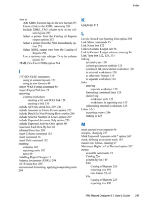 Index
347FRx Report Designer 6.7 User’s Guide
How to
Add XBRL Element tags to the row format 291
Create a link to the XBRL taxonomy 289
Include XBRL_TAG column type in the col-
umn layout 293
Select a printer from the Catalog of Reports
output options 252
Select a printer from the Print Immediately op-
tion 253
Select XBRL output type from the Catalog of
Reports 296
Use a currency rate subtype ID in the column
layout 307
HTML (Via Excel 2000) option 244
I
IF/THEN/ELSE statements
using in column layouts 157
using in row formats 90
Import WKS Format command 58
Import/Export Path box 23
importing
external worksheet
creating a GL and WKS link 128
creating a link 130
Include All Units check box 269, 281
Include Amounts in Future Periods option 272
Include Detail for Non-Printing Rows option 268
Include Specific Number of Levels option 269
Include Unposted Accounts Only option 233
Include Unposted Activity Only option 50
Increment Each Row By box 69
Informal Desc box 208
Insert Column command 142
Insert command 16
Insert Unit command 192
inserting
columns 142
reporting units 192
rows 60
Installing Report Designer 5
Instance documents (XBRL) 298
Int’l Format box 209
international formatting, applying to reporting units
209
K
kjhkjhkljh 313
L
Levels Down From Starting Unit option 270
Link Menu commands 65
Link Name box 122
Link to General Ledger cell 96
Link to General Ledger column, entering 94
Link Type box 122, 129, 131
linking
account types 100
column placement methods 125
combined GL and external worksheet 128
to external worksheets 124
to other row formats 116
to separate worksheet 124
links
entering
separate worksheet 130
formatting combined links 129
identifying
worksheet cells 125
worksheets in reporting tree 133
referencing external worksheets 125
Lotus 1-2-3
exporting reports 246
linking to 125
M
main account code segment 66
margins, changing 257
Mark Unposted Accounts with * option 267
mask, defining an account mask 183
master row format, creating 67
Maximum Digits Left of Decimal option 267
menus
available commands 18
Catalog 226
column layout 140
Edit
Catalog of Reports 226
reporting tree 191
row format 59, 61
File
Catalog of Reports 225
reporting tree 190
 