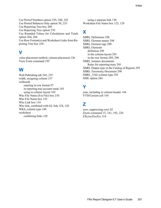 Index
351FRx Report Designer 6.7 User’s Guide
Use Period Numbers option 239, 240, 242
Use Posted Balances Only option 50, 233
Use Reporting Tree box 209
Use Reporting Tree option 270
Use Rounded Values for Calculations and Totals
option 264, 266
Use Row Format(s) and Worksheet Links from Re-
porting Tree box 238
V
value placement method, column placement 126
View Form command 195
W
Web Publishing tab 243, 255
width, assigning column 157
wildcards
entering in row format 97
in reporting tree account mask 183
using in column layout 169
Wks File Name (Ext File) box 210
Wks File Name box 135
Wks Link box 134
Wks link, combined with GL link 124, 128
WKS, column type 149
worksheet
combining links 128
using a separate link 130
Worksheet File Name box 123, 129
X
XBRL Definitions 298
XBRL Element names 298
XBRL Element tags 290
XBRL Elements
definition 298
in the column layout 293
in the row format 289, 290
XBRL instance documents
Rules for reporting trees 295
XBRL Output type in the Catalog of Reports 295
XBRL Taxonomy Document 298
XBRL_TAG column type 293
XML option 244
Y
year, including in column header 144
YTD/Current cell 154
Z
zero, suppressing rows 82
Zoom command 15, 141, 192, 226
ZXczxcZxcZxc 314
 