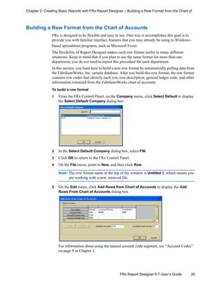 26FRx Report Designer 6.7 User’s Guide
Chapter 2: Creating Basic Reports with FRx Report Designer – Building a Row Format from the Chart of
Building a Row Format from the Chart of Accounts
FRx is designed to be flexible and easy to use. One way it accomplishes this goal is to
provide you with familiar interface features that you may already be using in Windows-
based spreadsheet programs, such as Microsoft Excel.
The flexibility of Report Designer makes each row format useful in many different
situations. Keep in mind that if you plan to use the same format for more than one
department, you do not need to repeat this procedure for each department.
In this section, you learn how to build a new row format by automatically pulling data from
the FabrikamWorks, Inc. sample database. After you build this row format, the row format
contains row codes that identify each row, row description, general ledger code, and other
information extracted from the FabrikamWorks chart of accounts.
To build a row format
1 From the FRx Control Panel, on the Company menu, click Select Default to display
the Select Default Company dialog box.
2 In the Select Default Company dialog box, select FW.
3 Click OK to return to the FRx Control Panel.
4 On the File menu, point to New, and then click Row.
Note: The row format name at the top of the window is Untitled 1, which means you
are working with a new, unsaved file.
5 On the Edit menu, click Add Rows from Chart of Accounts to display the Add
Rows From Chart of Accounts dialog box.
For information about using the natural account code segment, see “Account Codes”
on page 9 in Chapter 1.
 