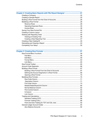 ii
Contents
FRx Report Designer 6.7 User’s Guide
Chapter 2: Creating Basic Reports with FRx Report Designer ................................ 21
Creating a Company ........................................................................................................22
Creating a Sample Report ...............................................................................................25
Building a Row Format from the Chart of Accounts .........................................................26
Modifying a Row Format ..................................................................................................28
Revenue Rows ..........................................................................................................28
Operating Expenses Rows.........................................................................................35
Income Rows .............................................................................................................38
Saving Your Row Format File ..........................................................................................42
Creating a Column Layout ...............................................................................................43
Working with Reporting Trees .........................................................................................46
Viewing an Existing Tree ...........................................................................................46
Creating a New Reporting Tree ................................................................................47
Creating a New Catalog ID ..............................................................................................49
Generating and Viewing a Report ...................................................................................53
Completing Your Setup ...................................................................................................55
Chapter 3: Creating Row Formats .............................................................................. 57
Row Format Menu Functions ...........................................................................................58
File Menu ...................................................................................................................58
Edit Menu...................................................................................................................59
Format Menu..............................................................................................................63
Link Menu...................................................................................................................65
Row Format Toolbar.........................................................................................................65
Account Code Segments .................................................................................................66
Building a Row Format .....................................................................................................67
Building a Row Format From the Chart of Accounts .................................................67
Defining the Account Segments in a Row Format .....................................................68
Opening a Row Format..............................................................................................70
Modifying Row Formats....................................................................................................70
Row Code Column.....................................................................................................71
Description Column...................................................................................................71
Fmt Code Column......................................................................................................73
Related Rates/Rows/Unit Column..............................................................................80
Normal Balance Column ............................................................................................82
Print Control Column..................................................................................................82
G Column ................................................................................................................83
Link Column ..............................................................................................................84
Totaling and Calculations .................................................................................................86
Standard Totaling (TOT) ...........................................................................................86
Formula Totaling (CAL)..............................................................................................86
Point and Click Totaling for TOT and CAL rows ........................................................92
General Ledger Account Codes .....................................................................................94
Zero Balance Accounts .............................................................................................94
 