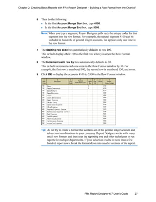 27FRx Report Designer 6.7 User’s Guide
Chapter 2: Creating Basic Reports with FRx Report Designer – Building a Row Format from the Chart of
6 Then do the following:
In the first Account Range Start box, type 4100.
In the first Account Range End box, type 5500.
Note: When you type a segment, Report Designer pulls only the unique codes for that
segment into the row format. For example, the natural segment 4100 can be
included in hundreds of general ledger accounts, but appears only one time in
the row format.
7 The Starting row code box automatically defaults to row 100.
This default displays Row 100 as the first row when you open the Row Format
window.
8 The Increment each row by box automatically defaults to 30.
This default increments each row code in the Row Format window by 30. For
example, the first row is numbered 100, the second row is numbered 130, and so on.
9 Click OK to display the accounts 4100 to 5500 in the Row Format window.
Tip: Do not try to create a format that contains all of the general ledger account and
subaccount combinations in your company. Report Designer works with many
small row formats and then uses the reporting tree and other techniques to run
reports for multiple departments. If your selection results in more than a few
hundred report rows, break the format down into smaller sections of the report.
 