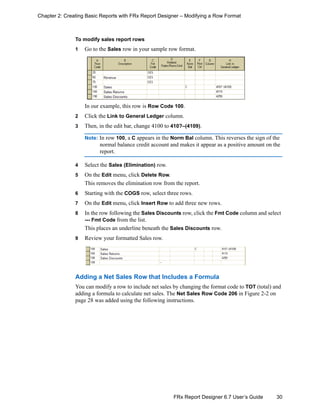 30FRx Report Designer 6.7 User’s Guide
Chapter 2: Creating Basic Reports with FRx Report Designer – Modifying a Row Format
To modify sales report rows
1 Go to the Sales row in your sample row format.
In our example, this row is Row Code 100.
2 Click the Link to General Ledger column.
3 Then, in the edit bar, change 4100 to 410?–(4109).
Note: In row 100, a C appears in the Norm Bal column. This reverses the sign of the
normal balance credit account and makes it appear as a positive amount on the
report.
4 Select the Sales (Elimination) row.
5 On the Edit menu, click Delete Row.
This removes the elimination row from the report.
6 Starting with the COGS row, select three rows.
7 On the Edit menu, click Insert Row to add three new rows.
8 In the row following the Sales Discounts row, click the Fmt Code column and select
--- Fmt Code from the list.
This places an underline beneath the Sales Discounts row.
9 Review your formatted Sales row.
Adding a Net Sales Row that Includes a Formula
You can modify a row to include net sales by changing the format code to TOT (total) and
adding a formula to calculate net sales. The Net Sales Row Code 206 in Figure 2-2 on
page 28 was added using the following instructions.
 