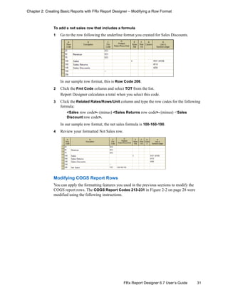31FRx Report Designer 6.7 User’s Guide
Chapter 2: Creating Basic Reports with FRx Report Designer – Modifying a Row Format
To add a net sales row that includes a formula
1 Go to the row following the underline format you created for Sales Discounts.
In our sample row format, this is Row Code 206.
2 Click the Fmt Code column and select TOT from the list.
Report Designer calculates a total when you select this code.
3 Click the Related Rates/Rows/Unit column and type the row codes for the following
formula:
<Sales row code>- (minus) <Sales Returns row code>- (minus) <Sales
Discount row code>.
In our sample row format, the net sales formula is 100-160-190.
4 Review your formatted Net Sales row.
Modifying COGS Report Rows
You can apply the formatting features you used in the previous sections to modify the
COGS report rows. The COGS Report Codes 213-231 in Figure 2-2 on page 28 were
modified using the following instructions.
 