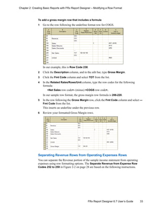 33FRx Report Designer 6.7 User’s Guide
Chapter 2: Creating Basic Reports with FRx Report Designer – Modifying a Row Format
To add a gross margin row that includes a formula
1 Go to the row following the underline format row for COGS.
In our example, this is Row Code 238.
2 Click the Description column, and in the edit bar, type Gross Margin.
3 Click the Fmt Code column and select TOT from the list.
4 In the Related Rates/Rows/Unit column, type the row codes for the following
formula:
<Net Sales row code>- (minus) <COGS row code>.
In our sample row format, the gross margin row formula is 206-220.
5 In the row following the Gross Margin row, click the Fmt Code column and select ---
Fmt Code from the list.
This inserts an underline under the previous row.
6 Review your formatted Gross Margin rows.
Separating Revenue Rows from Operating Expenses Rows
You can separate the Revenue portion of the sample income statement from operating
expenses using row formatting options. The Separate Revenue from Expense Row
Codes 252 to 259 in Figure 2-2 on page 28 are based on the following instructions.
 