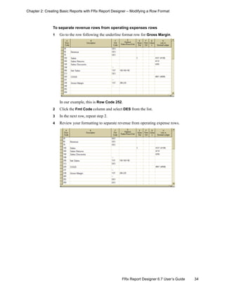 34FRx Report Designer 6.7 User’s Guide
Chapter 2: Creating Basic Reports with FRx Report Designer – Modifying a Row Format
To separate revenue rows from operating expenses rows
1 Go to the row following the underline format row for Gross Margin.
In our example, this is Row Code 252.
2 Click the Fmt Code column and select DES from the list.
3 In the next row, repeat step 2.
4 Review your formatting to separate revenue from operating expense rows.
 
