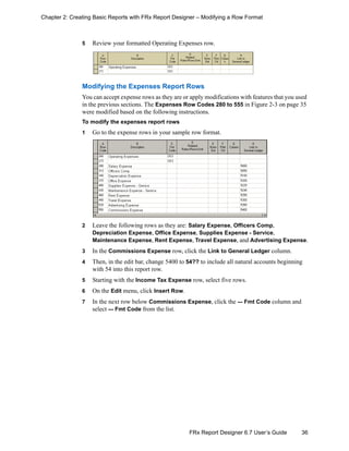 36FRx Report Designer 6.7 User’s Guide
Chapter 2: Creating Basic Reports with FRx Report Designer – Modifying a Row Format
5 Review your formatted Operating Expenses row.
Modifying the Expenses Report Rows
You can accept expense rows as they are or apply modifications with features that you used
in the previous sections. The Expenses Row Codes 280 to 555 in Figure 2-3 on page 35
were modified based on the following instructions.
To modify the expenses report rows
1 Go to the expense rows in your sample row format.
2 Leave the following rows as they are: Salary Expense, Officers Comp,
Depreciation Expense, Office Expense, Supplies Expense - Service,
Maintenance Expense, Rent Expense, Travel Expense, and Advertising Expense.
3 In the Commissions Expense row, click the Link to General Ledger column.
4 Then, in the edit bar, change 5400 to 54?? to include all natural accounts beginning
with 54 into this report row.
5 Starting with the Income Tax Expense row, select five rows.
6 On the Edit menu, click Insert Row.
7 In the next row below Commissions Expense, click the --- Fmt Code column and
select --- Fmt Code from the list.
 