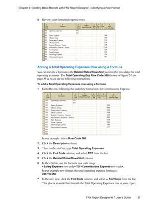37FRx Report Designer 6.7 User’s Guide
Chapter 2: Creating Basic Reports with FRx Report Designer – Modifying a Row Format
8 Review your formatted expense rows.
Adding a Total Operating Expenses Row using a Formula
You can include a formula in the Related Rates/Rows/Unit column that calculates the total
operating expenses. The Total Operating Exp Row Code 560 shown in Figure 2-3 on
page 35 is based on the following instructions.
To add a Total Operating Expenses row using a formula
1 Go to the row following the underline format row for Commissions Expense.
In our example, this is Row Code 560.
2 Click the Description column.
3 Then, in the edit bar, type Total Operating Expenses.
4 Click the Fmt Code column, and select TOT from the list.
5 Click the Related Rates/Rows/Unit column
6 In the edit bar, use the formula row code range:
<Salary Expense row code> TO <Commissions Expense row code>.
In our example row format, the total operating expense formula is
280 TO 550.
7 In the next row, click the Fmt Code column, and select --- Fmt Code from the list.
This places an underline beneath the Total Operating Expenses row in your report.
 