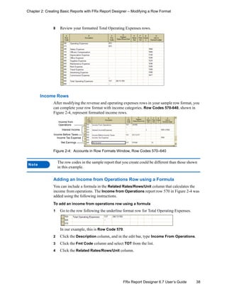 38FRx Report Designer 6.7 User’s Guide
Chapter 2: Creating Basic Reports with FRx Report Designer – Modifying a Row Format
8 Review your formatted Total Operating Expenses rows.
Income Rows
After modifying the revenue and operating expenses rows in your sample row format, you
can complete your row format with income categories. Row Codes 570-640, shown in
Figure 2-4, represent formatted income rows.
Figure 2-4: Accounts in Row Formats Window, Row Codes 570–640
Adding an Income from Operations Row using a Formula
You can include a formula in the Related Rates/Rows/Unit column that calculates the
income from operations. The Income from Operations report row 570 in Figure 2-4 was
added using the following instructions.
To add an income from operations row using a formula
1 Go to the row following the underline format row for Total Operating Expenses.
In our example, this is Row Code 570.
2 Click the Description column, and in the edit bar, type Income From Operations.
3 Click the Fmt Code column and select TOT from the list.
4 Click the Related Rates/Rows/Unit column.
Note
The row codes in the sample report that you create could be different than those shown
in this example.
Income Before Taxes
Income from
Operations
Interest Income
Income Tax Expense
Net Earnings
 