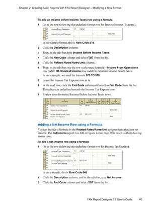 40FRx Report Designer 6.7 User’s Guide
Chapter 2: Creating Basic Reports with FRx Report Designer – Modifying a Row Format
To add an Income before Income Taxes row using a formula
1 Go to the row following the underline format row for Interest Income (Expense).
In our sample format, this is Row Code 579.
2 Click the Description column.
3 Then, in the edit bar, type Income Before Income Taxes.
4 Click the Fmt Code column and select TOT from the list.
5 Click the Related Rates/Rows/Unit column.
6 Then, in the edit bar, use the row code range formula: <Income From Operations
row code> TO <Interest Income row code> to calculate income before taxes.
In our example, we used the formula 570 TO 578.
7 Leave the Income Tax Expense row as is.
8 In the next row, click the Fmt Code column and select --- Fmt Code from the list.
This places an underline beneath the Income Tax Expense row.
9 Review your formatted Income Before Income Taxes rows.
Adding a Net Income Row using a Formula
You can include a formula in the Related Rates/Rows/Unit column that calculates net
income. The Net Income report row 640 in Figure 2-4 on page 38 is based on the following
instructions.
To add a net income row using a formula
1 Go to the row following the underline format row for Income Tax Expense.
In our example, this is Row Code 640.
1 Click the Description column, and in the edit bar, type Net Income.
2 Click the Fmt Code column and select TOT from the list.
 