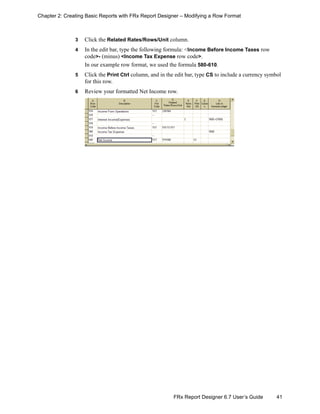 41FRx Report Designer 6.7 User’s Guide
Chapter 2: Creating Basic Reports with FRx Report Designer – Modifying a Row Format
3 Click the Related Rates/Rows/Unit column.
4 In the edit bar, type the following formula: <Income Before Income Taxes row
code>- (minus) <Income Tax Expense row code>.
In our example row format, we used the formula 580-610.
5 Click the Print Ctrl column, and in the edit bar, type CS to include a currency symbol
for this row.
6 Review your formatted Net Income row.
 