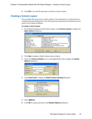 43FRx Report Designer 6.7 User’s Guide
Chapter 2: Creating Basic Reports with FRx Report Designer – Creating a Column Layout
4 Click OK to save the file and return to the Row Format window.
Creating a Column Layout
You can define the layout of your report columns. The information in a column layout is
combined with the information in a row format (and any reporting tree information), and is
stored in the Catalog of Reports.
To create a column layout
1 On the Report Designer Control Panel window, click Column Layouts to display the
Open Column dialog box.
2 Click New to display a blank Column Layout window.
3 In the first Column Headers row, in column B, double-click to display the Header
Options dialog box.
4 Click Insert Code to display the Select Column Heading dialog box.
5 Select @Month.
6 Click OK to accept and return to the Headers Options dialog box.
 