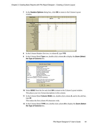 44FRx Report Designer 6.7 User’s Guide
Chapter 2: Creating Basic Reports with FRx Report Designer – Creating a Column Layout
7 In the Headers Options dialog box, click OK to return to the Column Layout
window.
8 In the Column Headers first row, in column C, type YTD.
9 In the Column Detail Type row, double-click column A to display the Zoom (Select
the Type of Column) box.
10 Select DESC from the list and click OK to return to the Column Layout window.
This places your row format descriptions in this column.
11 In the Column Detail Column Width row, double-click column A, and in the edit bar,
type 40.
This makes the first column 40 characters wide.
12 In the Column Detail TYPE row, double-click column B to display the Zoom (Select
the Type of Column) box.
 