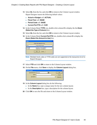 45FRx Report Designer 6.7 User’s Guide
Chapter 2: Creating Basic Reports with FRx Report Designer – Creating a Column Layout
13 Select GL from the list, and click OK to return to the Column Layout window.
Report Designer inserts the following default values:
Actual or Budget cell: ACTUAL
Fiscal Year cell: BASE
Period Code cell: BASE
Current Per/YTD cell: CUR
14 In the Column Detail TYPE row, double-click column C to display the the Zoom
(Select the Type of Column) box.
15 Select GL from the list, and click OK to return to the Column Layout window.
16 In the Column Detail Current Per/YTD row, double-click column C to display the
Zoom (Select the Amount to Use) box.
Note: Multiple book codes or YTD codes are not supported at the transaction level in
Report Designer.
17 Select YTD and click OK to return to the Column Layout window.
18 On the File menu, click Save to display the Column Layout dialog box.
19 In the Column Layout dialog box do the following:
In the Name box, type a unique name for the new column layout.
In the Description box, type a description for the column layout.
20 Click OK to save the file and return to the Column Layout window.
 