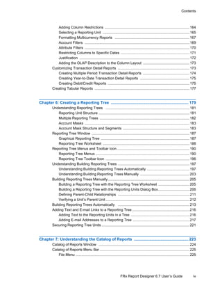 iv
Contents
FRx Report Designer 6.7 User’s Guide
Adding Column Restrictions ....................................................................................164
Selecting a Reporting Unit ......................................................................................165
Formatting Multicurrency Reports ..........................................................................167
Account Filters ........................................................................................................169
Attribute Filters ........................................................................................................170
Restricting Columns to Specific Dates ....................................................................171
Justification .............................................................................................................172
Adding the OLAP Description to the Column Layout ..............................................173
Customizing Transaction Detail Reports .......................................................................173
Creating Multiple Period Transaction Detail Reports ..............................................174
Creating Year-to-Date Transaction Detail Reports .................................................175
Creating Debit/Credit Reports .................................................................................175
Creating Tabular Reports ..............................................................................................177
Chapter 6: Creating a Reporting Tree ...................................................................... 179
Understanding Reporting Trees ...................................................................................181
Reporting Unit Structure ..........................................................................................181
Multiple Reporting Trees .........................................................................................182
Account Masks ........................................................................................................183
Account Mask Structure and Segments ..................................................................183
Reporting Tree Window .................................................................................................187
Graphical Reporting Tree ........................................................................................187
Reporting Tree Worksheet ......................................................................................188
Reporting Tree Menus and Toolbar Icon........................................................................190
Reporting Tree Menus .............................................................................................190
Reporting Tree Toolbar Icon ...................................................................................196
Understanding Building Reporting Trees .......................................................................197
Understanding Building Reporting Trees Automatically ..........................................197
Understanding Building Reporting Trees Manually .................................................203
Building Reporting Trees Manually.................................................................................205
Building a Reporting Tree with the Reporting Tree Worksheet ...............................205
Building a Reporting Tree with the Reporting Units Dialog Box...............................206
Defining Parent-Child Relationships .......................................................................211
Verifying a Unit’s Parent Unit ...................................................................................212
Building Reporting Trees Automatically .......................................................................213
Adding Text and E-mail Links to a Reporting Tree.........................................................216
Adding Text to the Reporting Units in a Tree ..........................................................216
Adding E-mail Addresses to a Reporting Tree ........................................................217
Securing Reporting Tree Units .......................................................................................221
Chapter 7: Understanding the Catalog of Reports ................................................. 223
Catalog of Reports Window ..........................................................................................224
Catalog of Reports Menu Bar .........................................................................................225
File Menu .................................................................................................................225
 