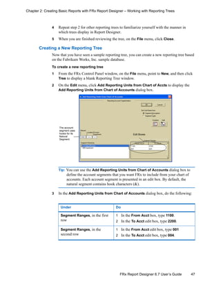 47FRx Report Designer 6.7 User’s Guide
Chapter 2: Creating Basic Reports with FRx Report Designer – Working with Reporting Trees
4 Repeat step 2 for other reporting trees to familiarize yourself with the manner in
which trees display in Report Designer.
5 When you are finished reviewing the tree, on the File menu, click Close.
Creating a New Reporting Tree
Now that you have seen a sample reporting tree, you can create a new reporting tree based
on the Fabrikam Works, Inc. sample database.
To create a new reporting tree
1 From the FRx Control Panel window, on the File menu, point to New, and then click
Tree to display a blank Reporting Tree window.
2 On the Edit menu, click Add Reporting Units from Chart of Accts to display the
Add Reporting Units from Chart of Accounts dialog box.
Tip: You can use the Add Reporting Units from Chart of Accounts dialog box to
define the account segments that you want FRx to include from your chart of
accounts. Each account segment is presented in an edit box. By default, the
natural segment contains hook characters (&).
3 In the Add Reporting Units from Chart of Accounts dialog box, do the following:
Under Do
Segment Ranges, in the first
row
1 In the From Acct box, type 1100.
2 In the To Acct edit box, type 2200.
Segment Ranges, in the
second row
1 In the From Acct edit box, type 001
2 In the To Acct edit box, type 004.
The account
segment uses
hooks for its
Natural
Segment.
Edit Boxes
 