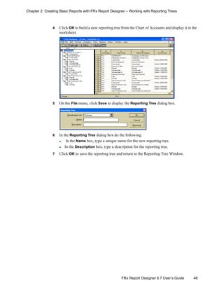 48FRx Report Designer 6.7 User’s Guide
Chapter 2: Creating Basic Reports with FRx Report Designer – Working with Reporting Trees
4 Click OK to build a new reporting tree from the Chart of Accounts and display it in the
worksheet.
5 On the File menu, click Save to display the Reporting Tree dialog box.
6 In the Reporting Tree dialog box do the following:
In the Name box, type a unique name for the new reporting tree.
In the Description box, type a description for the reporting tree.
7 Click OK to save the reporting tree and return to the Reporting Tree Window.
 