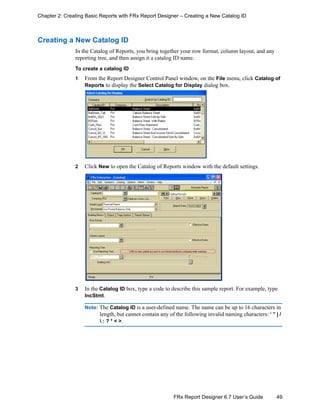 49FRx Report Designer 6.7 User’s Guide
Chapter 2: Creating Basic Reports with FRx Report Designer – Creating a New Catalog ID
Creating a New Catalog ID
In the Catalog of Reports, you bring together your row format, column layout, and any
reporting tree, and then assign it a catalog ID name.
To create a catalog ID
1 From the Report Designer Control Panel window, on the File menu, click Catalog of
Reports to display the Select Catalog for Display dialog box.
2 Click New to open the Catalog of Reports window with the default settings.
3 In the Catalog ID box, type a code to describe this sample report. For example, type
IncStmt.
Note: The Catalog ID is a user-defined name. The name can be up to 16 characters in
length, but cannot contain any of the following invalid naming characters: ‘ ” | /
 : ? * < >.
 